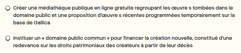 — Créer une médiathèque publique en ligne gratuite regroupant les œuvre s tombées dans le domaine public et une proposition d’œuvre s récentes programmées temporairement sur la base de Gallica

— Instituer un « domaine public commun » pour financer la création nouvelle, constitué d’une redevance sur les droits patrimoniaux des créateurs à partir de leur décès